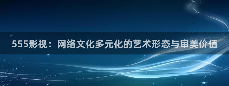 樱桃在线观看高清免费下载：555影视：网络文化多元化的艺术形态与审美价值